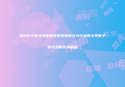 烟台东华激光溶脂整形医院排名及光纤溶脂与等离子激光溶脂区别解析