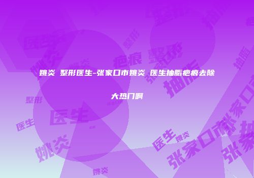 姚炎燚整形医生-张家口市姚炎燚医生抽脂疤痕去除大热门啊